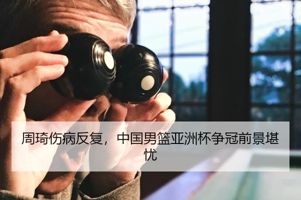 周琦伤病反复，中国男篮亚洲杯争冠前景堪忧